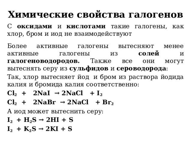 Химические свойства галогенов С оксидами и кислотами такие галогены, как хлор, бром и иод не взаимодействуют  Более активные галогены вытесняют менее активные галогены из солей и галогеноводородов. Также все они могут вытеснять серу из сульфидов и сероводорода : Так, хлор вытесняет йод  и бром из раствора йодида калия и бромида калия соответственно: Cl 2   +   2NaI → 2NaCl   + I 2 Cl 2   +   2NaBr → 2NaCl   + Br 2 А иод может вытеснить серу: I 2 + H 2 S → 2HI + S I 2 + K 2 S → 2KI + S 