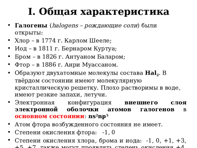 I. Общая характеристика Галогены ( halogens – рождающие соли ) были открыты: Хлор – в 1774 г. Карлом Шееле; Иод – в 1811 г. Бернаром Куртуа; Бром – в 1826 г. Антуаном Баларом; Фтор – в 1886 г. Анри Муассаном. Образуют двухатомные молекулы состава Hal 2 . В твёрдом состоянии имеют молекулярную кристаллическую решетку. Плохо растворимы в воде, имеют резкие запахи, летучи. Электронная конфигурация внешнего слоя электронной оболочки атомов галогенов в основном состоянии : ns 2 np 5        Атом фтора возбужденного состояния не имеет. Степени окисления фтора: -1, 0 Степени окисления хлора, брома и иода: -1, 0, +1, +3, +5, +7, также могут проявлять степень окисления +4, а хлор и бром и +6 