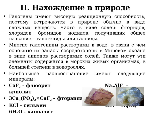 II. Нахождение в природе Галогены имеют высокую реакционную способность, поэтому встречаются в природе обычно в виде сложных веществ. Часто в виде солей: фторидов, хлоридов, бромидов, иодидов, получивших общее название – галогениды или галоиды. Многие галогениды растворимы в воде, в связи с чем основные их запасы сосредоточены в Мировом океане в виде анионов растворимых солей. Также могут эти элементы содержатся в морских живых организмах, в большей степени в водорослях. Наибольшее распространение имеют следующие минералы: CaF 2 – флюорит Na 3 AlF 6 - криолит 3Ca 3 (PO 4 ) 2 ×CaF 2 – фтораппатит NaCl - галит KCl – сильвин KCl • MgCl 2 • 6H 2 O - карналит NaCl • KCl - сильвинит 