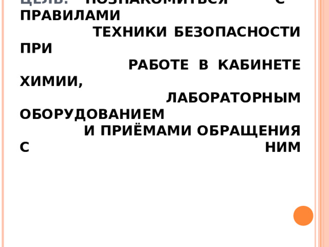 ЦЕЛЬ: ПОЗНАКОМИТЬСЯ С ПРАВИЛАМИ  ТЕХНИКИ БЕЗОПАСНОСТИ ПРИ  РАБОТЕ В КАБИНЕТЕ ХИМИИ,  ЛАБОРАТОРНЫМ ОБОРУДОВАНИЕМ  И ПРИЁМАМИ ОБРАЩЕНИЯ С НИМ   