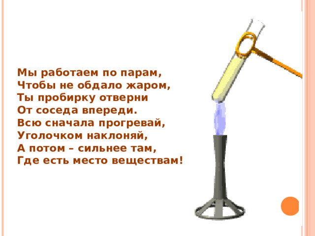 Мы работаем по парам, Чтобы не обдало жаром, Ты пробирку отверни От соседа впереди. Всю сначала прогревай, Уголочком наклоняй, А потом – сильнее там, Где есть место веществам! 