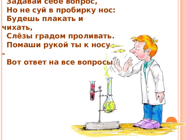 Задавай себе вопрос, Но не суй в пробирку нос: Будешь плакать и чихать, Слёзы градом проливать. Помаши рукой ты к носу – Вот ответ на все вопросы  