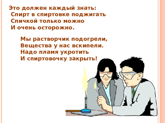 Это должен каждый знать:  Спирт в спиртовке поджигать  Спичкой только можно  И очень осторожно. Мы растворчик подогрели, Вещества у нас вскипели. Надо пламя укротить И спиртовочку закрыть! 