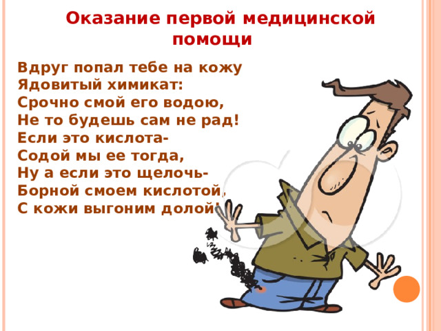 Оказание первой медицинской помощи Вдруг попал тебе на кожу Ядовитый химикат: Срочно смой его водою, Не то будешь сам не рад! Если это кислота- Содой мы ее тогда, Ну а если это щелочь- Борной смоем кислотой, С кожи выгоним долой! 