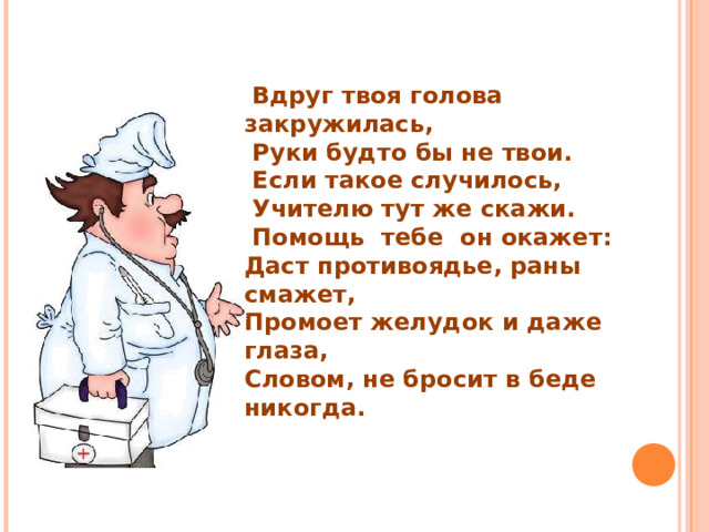  Вдруг твоя голова закружилась,  Руки будто бы не твои.  Если такое случилось,  Учителю тут же скажи.  Помощь тебе он окажет: Даст противоядье, раны смажет, Промоет желудок и даже глаза, Словом, не бросит в беде никогда. 
