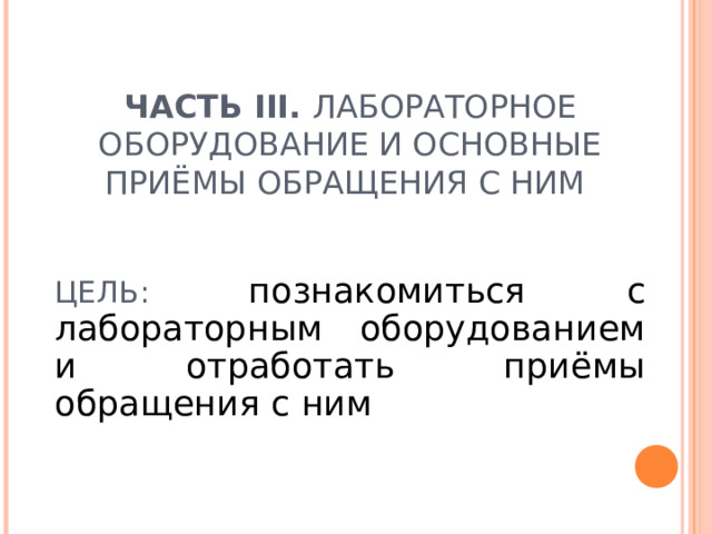 ЧАСТЬ III . ЛАБОРАТОРНОЕ ОБОРУДОВАНИЕ И ОСНОВНЫЕ ПРИЁМЫ ОБРАЩЕНИЯ С НИМ     ЦЕЛЬ: познакомиться с лабораторным оборудованием и отработать приёмы обращения с ним  