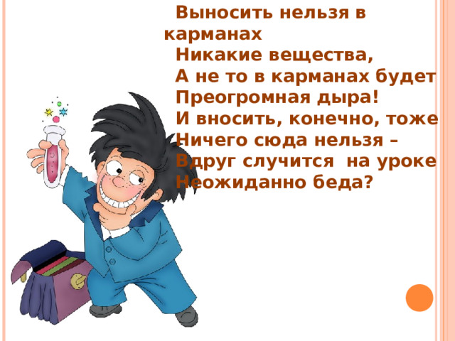 Выносить нельзя в карманах Никакие вещества, А не то в карманах будет Преогромная дыра! И вносить, конечно, тоже Ничего сюда нельзя – Вдруг случится на уроке Неожиданно беда? 