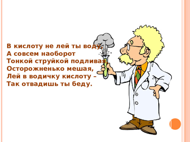 В кислоту не лей ты воду, А совсем наоборот Тонкой струйкой подливая, Осторожненько мешая, Лей в водичку кислоту – Так отвадишь ты беду. 