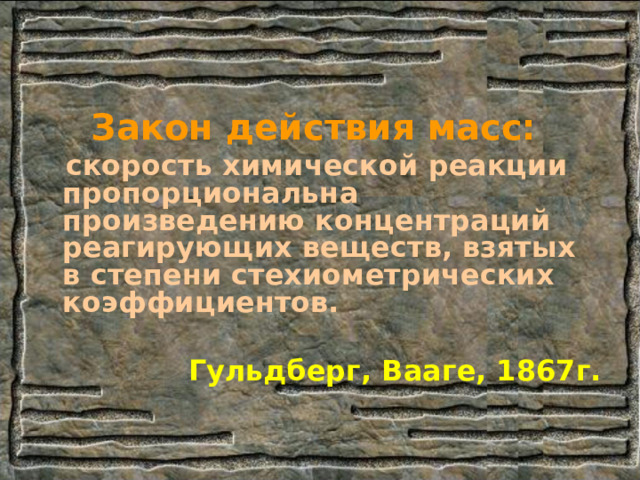 Закон действия масс:  скорость химической реакции пропорциональна произведению концентраций реагирующих веществ, взятых в степени стехиометрических коэффициентов.  Гульдберг, Вааге, 1867г. 