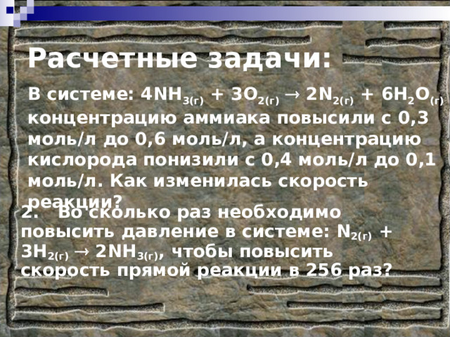 Расчетные задачи: В системе: 4NH 3(г) + 3O 2(г)   2N 2(г) + 6H 2 O (г) концентрацию аммиака повысили с 0,3 моль/л до 0,6 моль/л, а концентрацию кислорода понизили с 0,4 моль/л до 0,1 моль/л. Как изменилась скорость реакции? 2. Во сколько раз необходимо повысить давление в системе: N 2(г) + 3 H 2(г)   2 NH 3(г) , чтобы повысить скорость прямой реакции в 256 раз? 