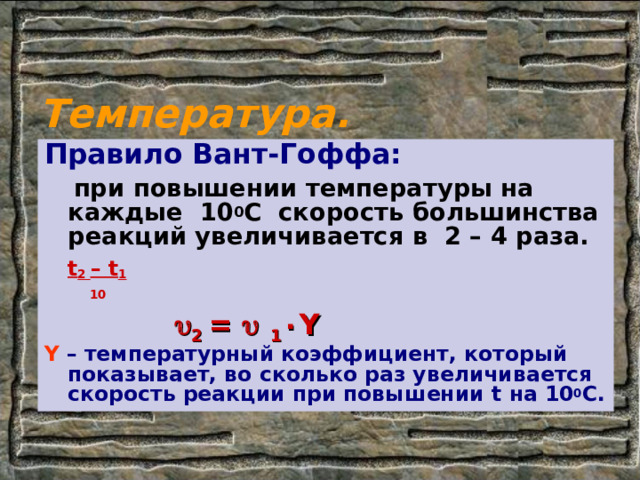Температура. Правило Вант-Гоффа:  при повышении температуры на каждые 10 0 С скорость большинства реакций увеличивается в 2 – 4 раза.      t 2 – t 1       10  Ү – температурный коэффициент, который показывает, во сколько раз увеличивается скорость реакции при повышении t на 10 0 С.   2 =   1 ٠ Ү 
