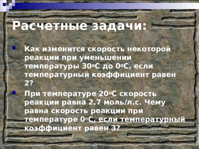 Расчетные задачи: Как изменится скорость некоторой реакции при уменьшении температуры 30 0 С до 0 0 С, если температурный коэффициент равен 2? При температуре 20 0 С скорость реакции равна 2,7 моль/л.с. Чему равна скорость реакции при температуре 0 0 С, если температурный коэффициент равен 3? 