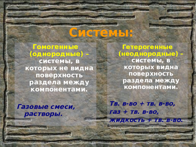 Системы: Гомогенные (однородные) –  системы, в которых не видна поверхность раздела между компонентами.  Газовые смеси, растворы. Гетерогенные (неоднородные) –  системы, в которых видна поверхность раздела между компонентами.  Тв. в-во + тв. в-во, газ + тв. в-во, жидкость + тв. в-во. 