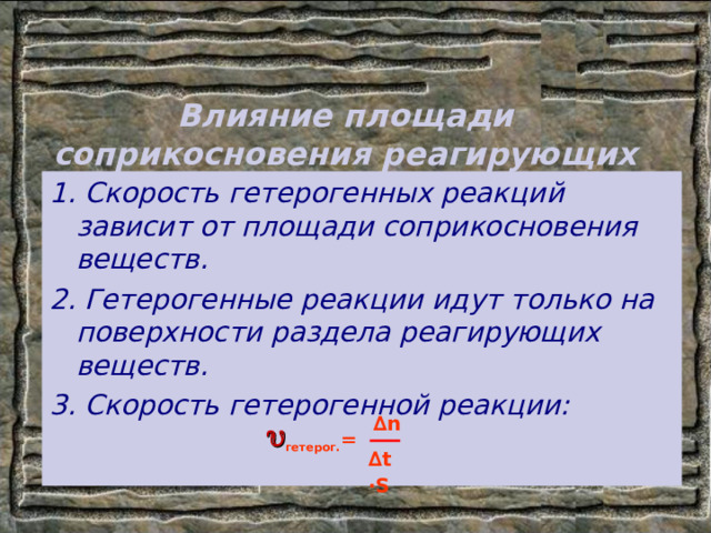 Влияние площади соприкосновения реагирующих веществ на скорость реакции. 1. Скорость гетерогенных реакций зависит от площади соприкосновения веществ. 2. Гетерогенные реакции идут только на поверхности раздела реагирующих веществ. 3. Скорость гетерогенной реакции:  ∆ n ∆ t  ∙ S  гетерог. = 