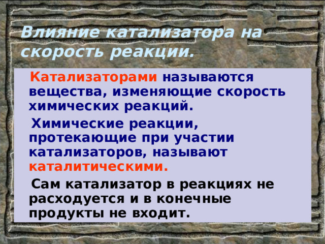 Влияние катализатора на скорость реакции.  Катализаторами называются вещества, изменяющие скорость химических реакций.  Химические реакции, протекающие при участии катализаторов, называют каталитическими.  Сам катализатор в реакциях не расходуется и в конечные продукты не входит. 
