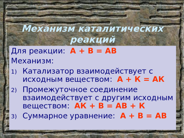 Механизм каталитических реакций Для реакции: А + В = АВ Механизм: Катализатор взаимодействует с исходным веществом: А + К = АК Промежуточное соединение взаимодействует с другим исходным веществом: АК + В = АВ + К Суммарное уравнение: А + В = АВ 
