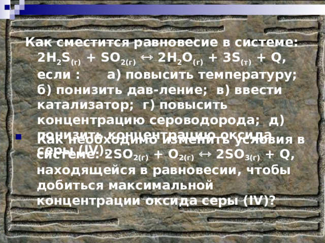 Как сместится равновесие в системе: 2 H 2 S (г) + SO 2(г)   2 H 2 O (г) + 3 S (т) + Q , если : а) повысить температуру; б) понизить дав-ление; в) ввести катализатор; г) повысить концентрацию сероводорода; д) понизить концентрацию оксида серы ( IV ). Как необходимо изменить условия в системе: 2 SO 2(г) + O 2(г)   2 SO 3(г) + Q , находящейся в равновесии, чтобы добиться максимальной концентрации оксида серы ( IV )? 