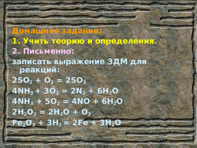 Домашнее задание: 1. Учить теорию и определения. 2.  Письменно: записать выражение ЗДМ для реакций: 2 SO 2 + O 2 = 2SO 3 4NH 3 + 3O 2 = 2N 2 + 6H 2 O 4NH 3 + 5O 2 = 4NO + 6H 2 O 2H 2 O 2 = 2H 2 O + O 2 Fe 2 O 3 + 3H 2 = 2Fe + 3H 2 O   