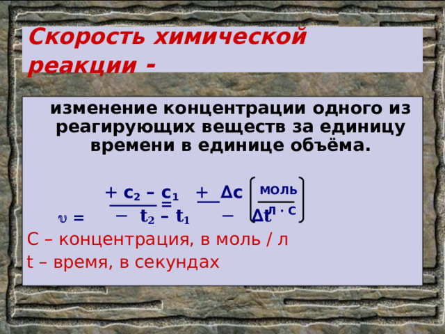 Скорость химической реакции -   изменение концентрации одного из реагирующих веществ за единицу времени в единице объёма.  + c 2 – c 1   +  ∆c −  t 2 – t 1    − ∆ t C – концентрация, в моль / л t – время, в секундах     = МОЛЬ  Л ∙ С = 
