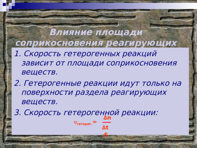 Влияние площади соприкосновения реагирующих веществ на скорость реакции. 1. Скорость гетерогенных реакций зависит от площади соприкосновения веществ. 2. Гетерогенные реакции идут только на поверхности раздела реагирующих веществ. 3. Скорость гетерогенной реакции:  ∆ n ∆ t  ∙ S  гетерог. = 