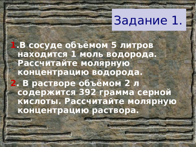 Задание 1. 1 .В сосуде объёмом 5 литров находится 1 моль водорода. Рассчитайте молярную концентрацию водорода. 2 . В растворе объёмом 2 л содержится 392 грамма серной кислоты. Рассчитайте молярную концентрацию раствора. 