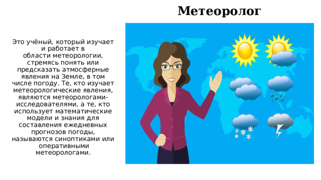 Метеоролог Это учёный, который изучает и работает в области метеорологии, стремясь понять или предсказать атмосферные явления на Земле, в том числе погоду. Те, кто изучает метеорологические явления, являются метеорологами-исследователями, а те, кто использует математические модели и знания для составления ежедневных прогнозов погоды, называются синоптиками или оперативными метеорологами. 