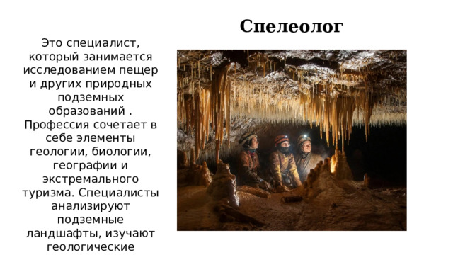 Спелеолог Это специалист, который занимается исследованием пещер и других природных подземных образований . Профессия сочетает в себе элементы геологии, биологии, географии и экстремального туризма. Специалисты анализируют подземные ландшафты, изучают геологические формации, подземные водоемы, микроклимат и биологические системы пещер.    