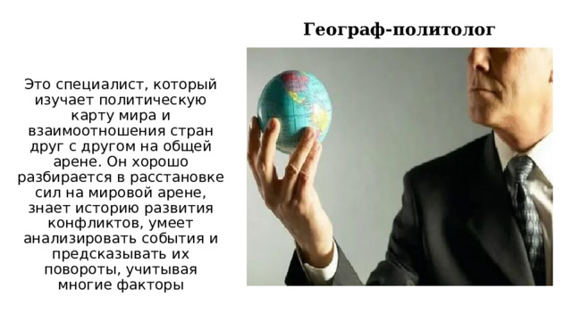 Географ-политолог Это специалист, который изучает политическую карту мира и взаимоотношения стран друг с другом на общей арене. Он хорошо разбирается в расстановке сил на мировой арене, знает историю развития конфликтов, умеет анализировать события и предсказывать их повороты, учитывая многие факторы 