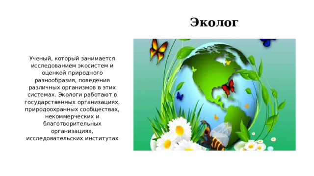 Эколог Ученый, который занимается исследованием экосистем и оценкой природного разнообразия, поведения различных организмов в этих системах. Экологи работают в государственных организациях, природоохранных сообществах, некоммерческих и благотворительных организациях, исследовательских институтах   
