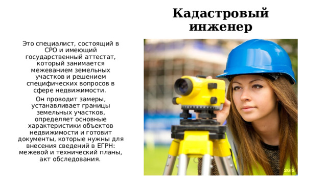 Кадастровый инженер Это специалист, состоящий в СРО и имеющий государственный аттестат, который занимается межеванием земельных участков и решением специфических вопросов в сфере недвижимости.  Он проводит замеры, устанавливает границы земельных участков, определяет основные характеристики объектов недвижимости и готовит документы, которые нужны для внесения сведений в ЕГРН: межевой и технический планы, акт обследования.   