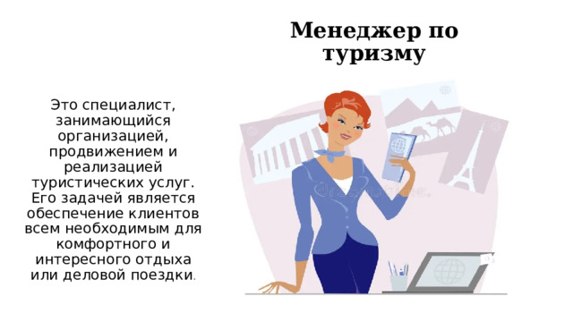 Менеджер по туризму Это специалист, занимающийся организацией, продвижением и реализацией туристических услуг. Его задачей является обеспечение клиентов всем необходимым для комфортного и интересного отдыха или деловой поездки . 