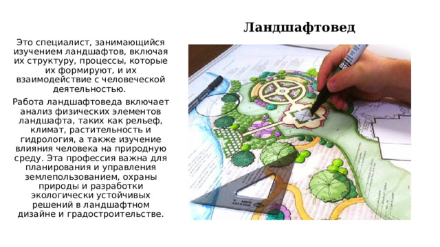 Ландшафтовед Это специалист, занимающийся изучением ландшафтов, включая их структуру, процессы, которые их формируют, и их взаимодействие с человеческой деятельностью. Работа ландшафтоведа включает анализ физических элементов ландшафта, таких как рельеф, климат, растительность и гидрология, а также изучение влияния человека на природную среду. Эта профессия важна для планирования и управления землепользованием, охраны природы и разработки экологически устойчивых решений в ландшафтном дизайне и градостроительстве. 