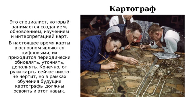 Картограф Это специалист, который занимается созданием, обновлением, изучением и интерпретацией карт. В настоящее время карты в основном являются цифровыми, их приходится периодически обновлять, уточнять, дополнять. Конечно, от руки карты сейчас никто не чертит, но в рамках обучения будущие картографы должны освоить и этот навык. 