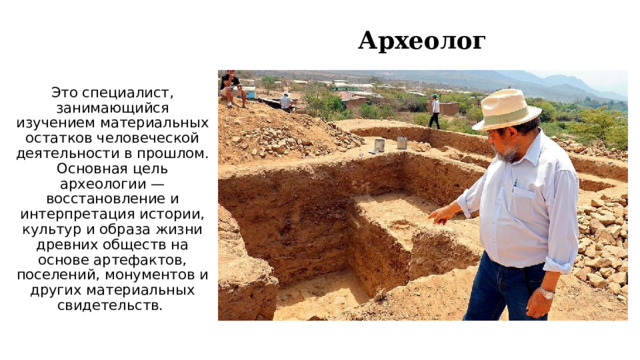 Археолог Это специалист, занимающийся изучением материальных остатков человеческой деятельности в прошлом. Основная цель археологии — восстановление и интерпретация истории, культур и образа жизни древних обществ на основе артефактов, поселений, монументов и других материальных свидетельств.  