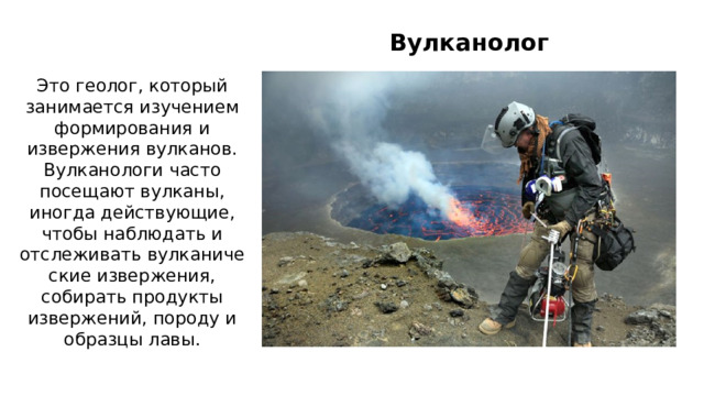 Вулканолог Это геолог, который занимается изучением формирования и извержения вулканов. Вулканологи часто посещают вулканы, иногда действующие, чтобы наблюдать и отслеживать вулканические извержения, собирать продукты извержений, породу и образцы лавы. 