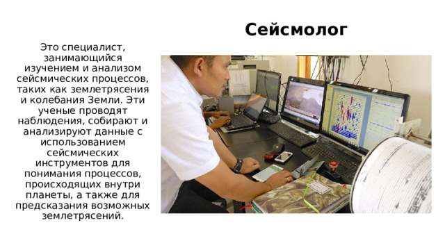 Сейсмолог Это специалист, занимающийся изучением и анализом сейсмических процессов, таких как землетрясения и колебания Земли. Эти ученые проводят наблюдения, собирают и анализируют данные с использованием сейсмических инструментов для понимания процессов, происходящих внутри планеты, а также для предсказания возможных землетрясений. 