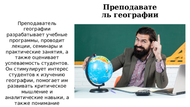 Преподаватель географии Преподаватель географии разрабатывает учебные программы, проводит лекции, семинары и практические занятия, а также оценивает успеваемость студентов. Он стимулирует интерес студентов к изучению географии, помогает им развивать критическое мышление и аналитические навыки, а также понимание важности сохранения окружающей среды для будущих поколений. 