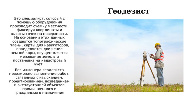 Геодезист Это специалист, который с помощью оборудования производит съемку местности, фиксируя координаты и высоты точек на поверхности. На основании этих данных создаются топографические планы, карты для навигаторов, определяется движение земной коры, осуществляется межевание земель и постановка на кадастровый учет.  Без инженера-геодезиста невозможно выполнение работ, связанных с изысканием, проектированием, возведением и эксплуатацией объектов промышленного и гражданского назначения   