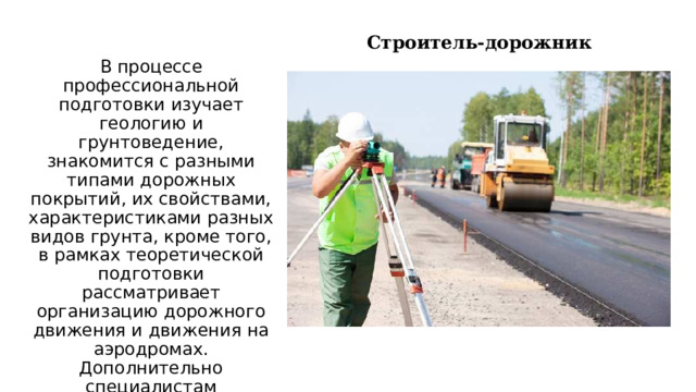 Строитель-дорожник В процессе профессиональной подготовки изучает геологию и грунтоведение, знакомится с разными типами дорожных покрытий, их свойствами, характеристиками разных видов грунта, кроме того, в рамках теоретической подготовки рассматривает организацию дорожного движения и движения на аэродромах. Дополнительно специалистам необходимо знать основы экономики и сметной деятельности. 