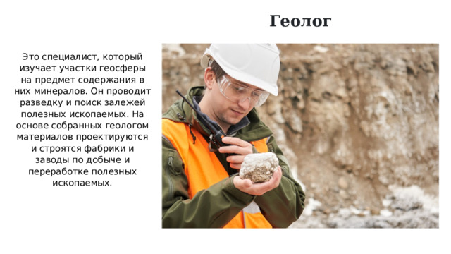 Геолог Это специалист, который изучает участки геосферы на предмет содержания в них минералов. Он проводит разведку и поиск залежей полезных ископаемых. На основе собранных геологом материалов проектируются и строятся фабрики и заводы по добыче и переработке полезных ископаемых. 
