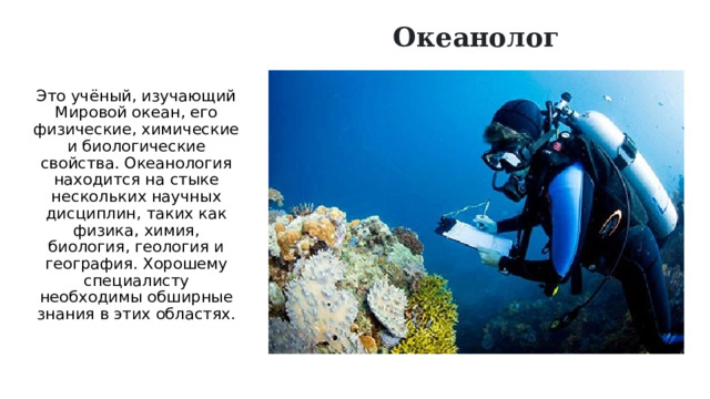 Океанолог Это учёный, изучающий Мировой океан, его физические, химические и биологические свойства. Океанология находится на стыке нескольких научных дисциплин, таких как физика, химия, биология, геология и география. Хорошему специалисту необходимы обширные знания в этих областях.   