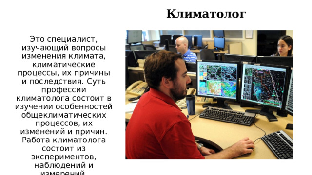 Климатолог   Это специалист, изучающий вопросы изменения климата, климатические процессы, их причины и последствия. Суть профессии климатолога состоит в изучении особенностей общеклиматических процессов, их изменений и причин. Работа климатолога состоит из экспериментов, наблюдений и измерений. 