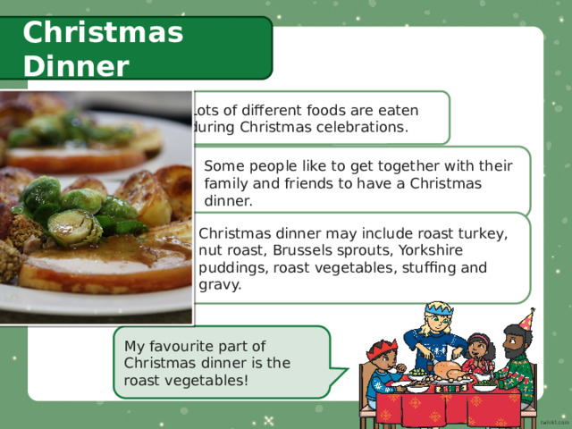 Christmas Dinner Lots of different foods are eaten during Christmas celebrations. Some people like to get together with their family and friends to have a Christmas dinner. Christmas dinner may include roast turkey, nut roast, Brussels sprouts, Yorkshire puddings, roast vegetables, stuffing and gravy. My favourite part of Christmas dinner is the roast vegetables! 