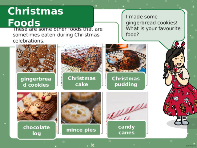 Christmas Foods I made some gingerbread cookies! What is your favourite food? These are some other foods that are sometimes eaten during Christmas celebrations. Christmas cake Christmas pudding gingerbread cookies candy canes chocolate log mince pies 