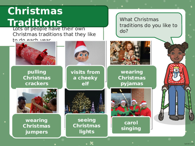 Christmas Traditions What Christmas traditions do you like to do? Lots of people have their own Christmas traditions that they like to do each year. wearing Christmas pyjamas pulling Christmas crackers visits from a cheeky elf wearing Christmas jumpers seeing Christmas lights carol singing 