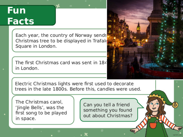Fun Facts Each year, the country of Norway sends a  Christmas tree to be displayed in Trafalgar  Square in London. The first Christmas card was sent in 1843  in London. Electric Christmas lights were first used to decorate  trees in the late 1800s. Before this, candles were used. The Christmas carol, ‘Jingle Bells’, was the first song to be played in space. Can you tell a friend something you found out about Christmas? 