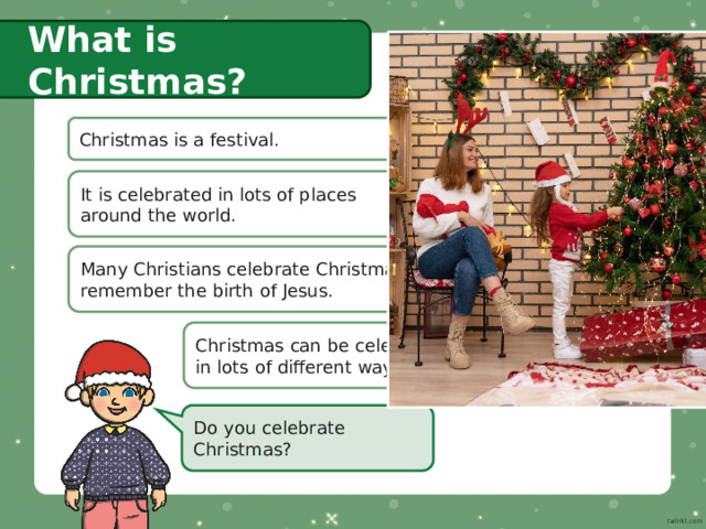 What is Christmas? Christmas is a festival. It is celebrated in lots of places  around the world. Many Christians celebrate Christmas to remember the birth of Jesus. Christmas can be celebrated  in lots of different ways. Do you celebrate Christmas? 