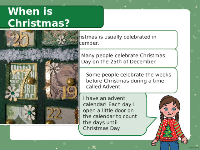 When is Christmas? Christmas is usually celebrated in December. Many people celebrate Christmas Day on the 25th of December. Some people celebrate the weeks before Christmas during a time called Advent. I have an advent calendar! Each day I open a little door on the calendar to count the days until Christmas Day. 
