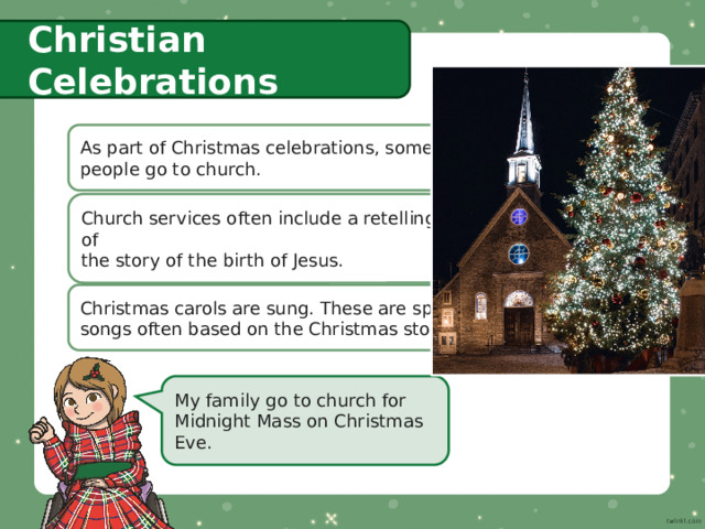 Christian Celebrations As part of Christmas celebrations, some  people go to church. Church services often include a retelling of  the story of the birth of Jesus. Christmas carols are sung. These are special  songs often based on the Christmas story. My family go to church for Midnight Mass on Christmas Eve. 
