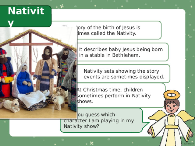 Nativity The story of the birth of Jesus is sometimes called the Nativity. It describes baby Jesus being born in a stable in Bethlehem. Nativity sets showing the story events are sometimes displayed. At Christmas time, children sometimes perform in Nativity shows. Can you guess which character I am playing in my Nativity show? 